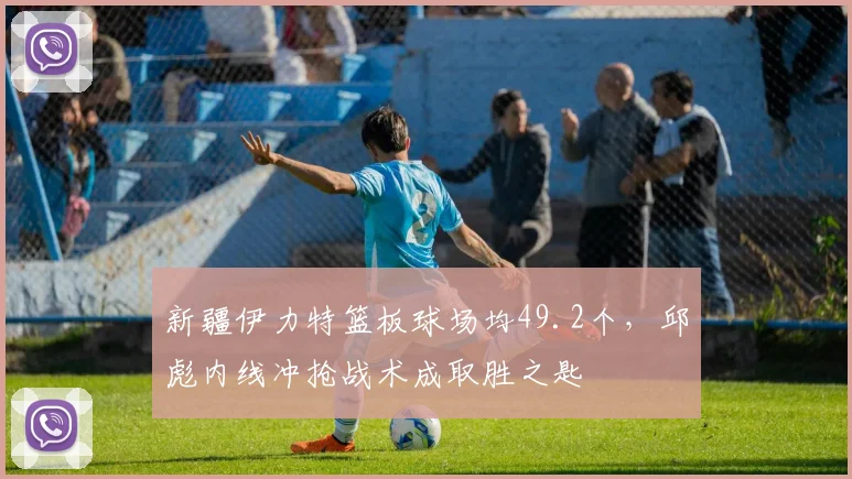 新疆伊力特篮板球场均49.2个,邱彪内线冲抢战术成取胜之匙