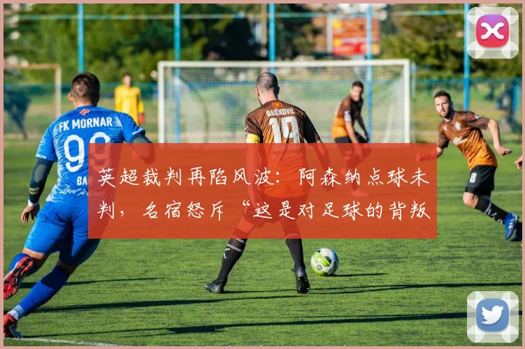英超裁判再陷风波：阿森纳点球未判，名宿怒斥“这是对足球的背叛”