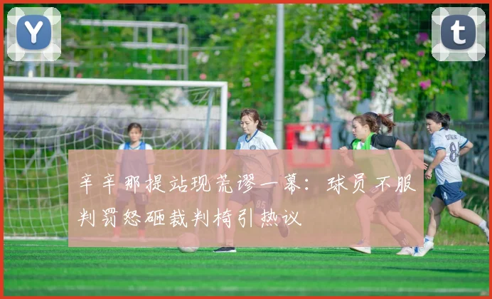 辛辛那提站现荒谬一幕：球员不服判罚怒砸裁判椅引热议